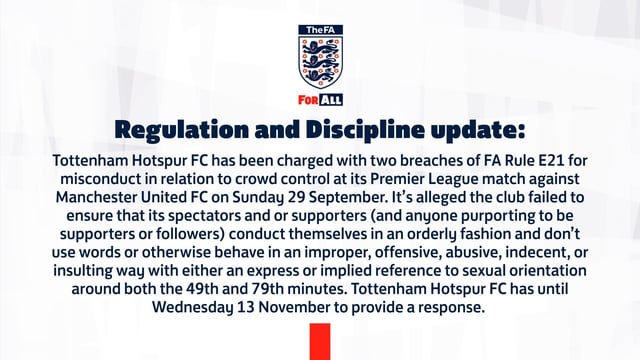 [FA]Tottenham has been charged with two breaches of Rule E21 for failing to ensure that its spectators do not conduct themselves in an improper, offensive or insulting way with either an express or implied reference to sexual orientation around both the 49th and 79th minutes against Man Utd.